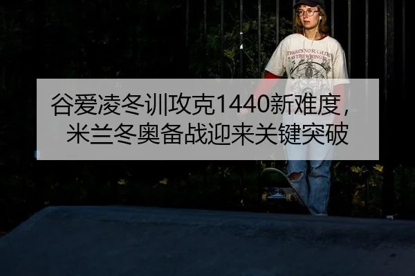 谷爱凌冬训攻克1440新难度，米兰冬奥备战迎来关键突破